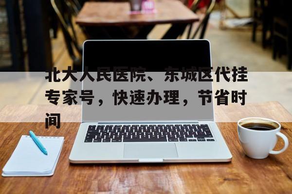 北大人民醫(yī)院、東城區(qū)代掛專家號，快速辦理，節(jié)省時間的簡單介紹