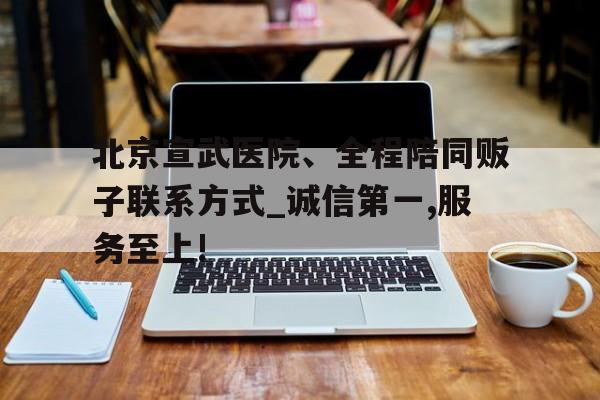 包含北京宣武醫院、全程陪同販子聯系方式_誠信第一,服務至上!的詞條