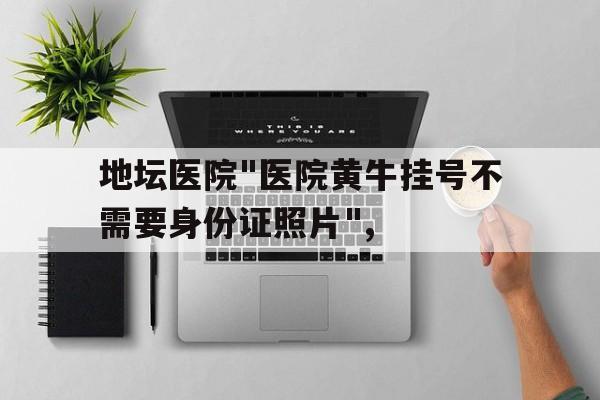 地壇醫院"醫院黃牛掛號不需要身份證照片",的簡單介紹