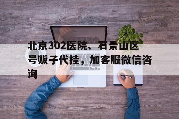 關(guān)于北京302醫(yī)院、石景山區(qū)號販子代掛，加客服微信咨詢的信息