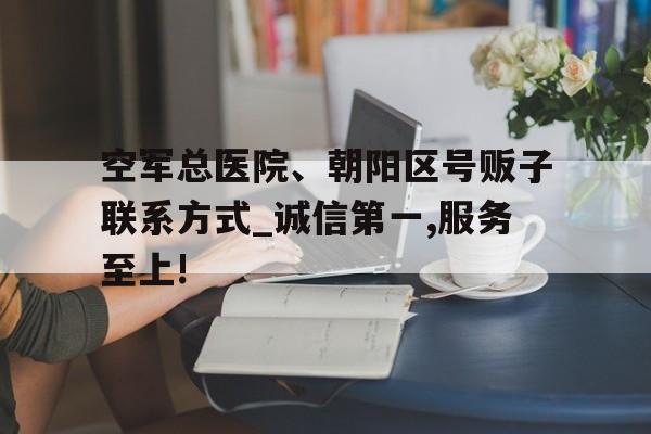 包含空軍總醫院、朝陽區號販子聯系方式_誠信第一,服務至上!的詞條
